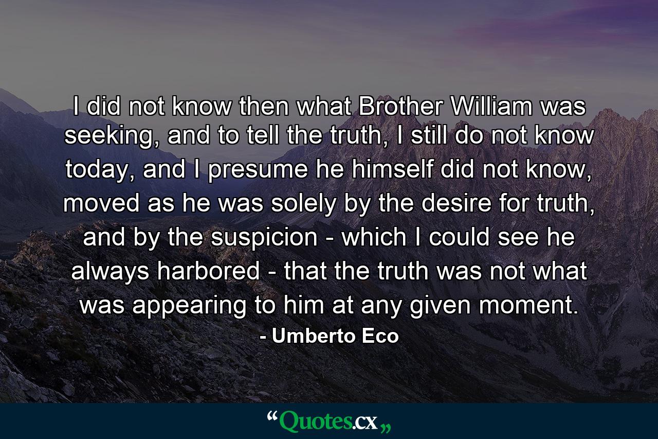 I did not know then what Brother William was seeking, and to tell the truth, I still do not know today, and I presume he himself did not know, moved as he was solely by the desire for truth, and by the suspicion - which I could see he always harbored - that the truth was not what was appearing to him at any given moment. - Quote by Umberto Eco