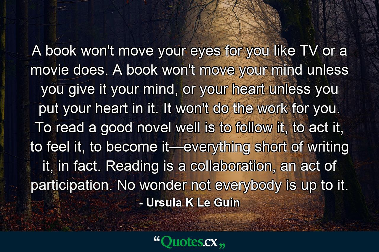 A book won't move your eyes for you like TV or a movie does. A book won't move your mind unless you give it your mind, or your heart unless you put your heart in it. It won't do the work for you. To read a good novel well is to follow it, to act it, to feel it, to become it—everything short of writing it, in fact. Reading is a collaboration, an act of participation. No wonder not everybody is up to it. - Quote by Ursula K Le Guin