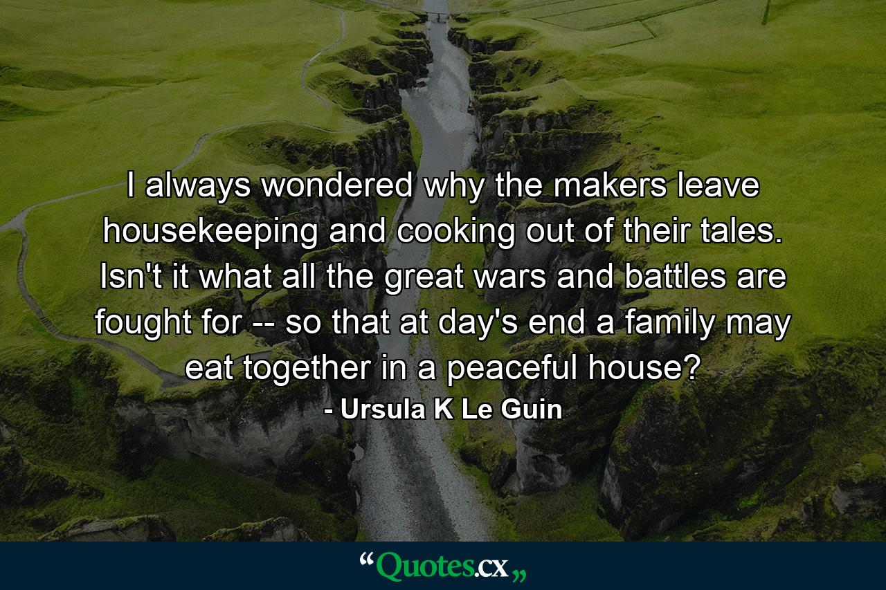 I always wondered why the makers leave housekeeping and cooking out of their tales. Isn't it what all the great wars and battles are fought for -- so that at day's end a family may eat together in a peaceful house? - Quote by Ursula K Le Guin