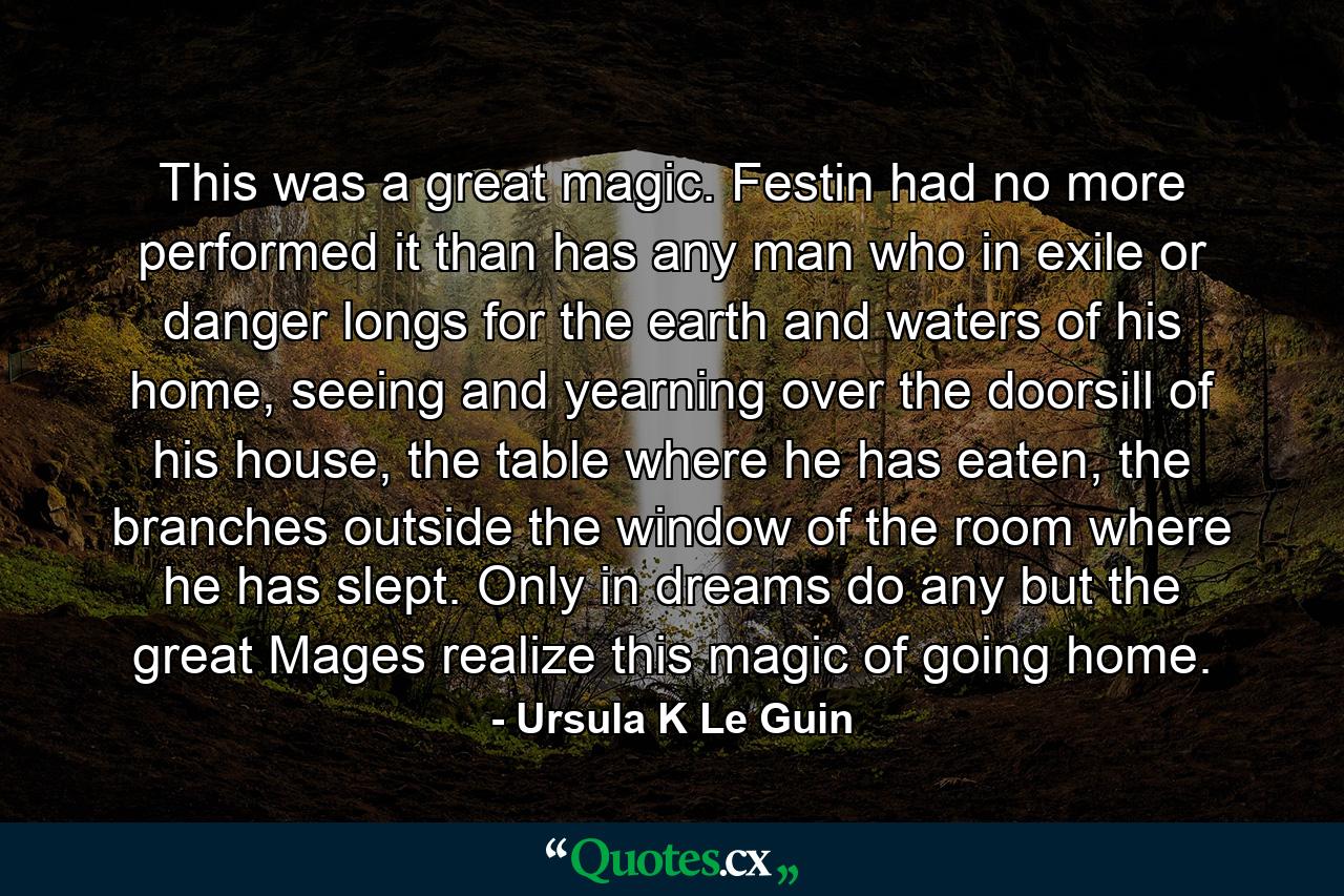 This was a great magic. Festin had no more performed it than has any man who in exile or danger longs for the earth and waters of his home, seeing and yearning over the doorsill of his house, the table where he has eaten, the branches outside the window of the room where he has slept. Only in dreams do any but the great Mages realize this magic of going home. - Quote by Ursula K Le Guin