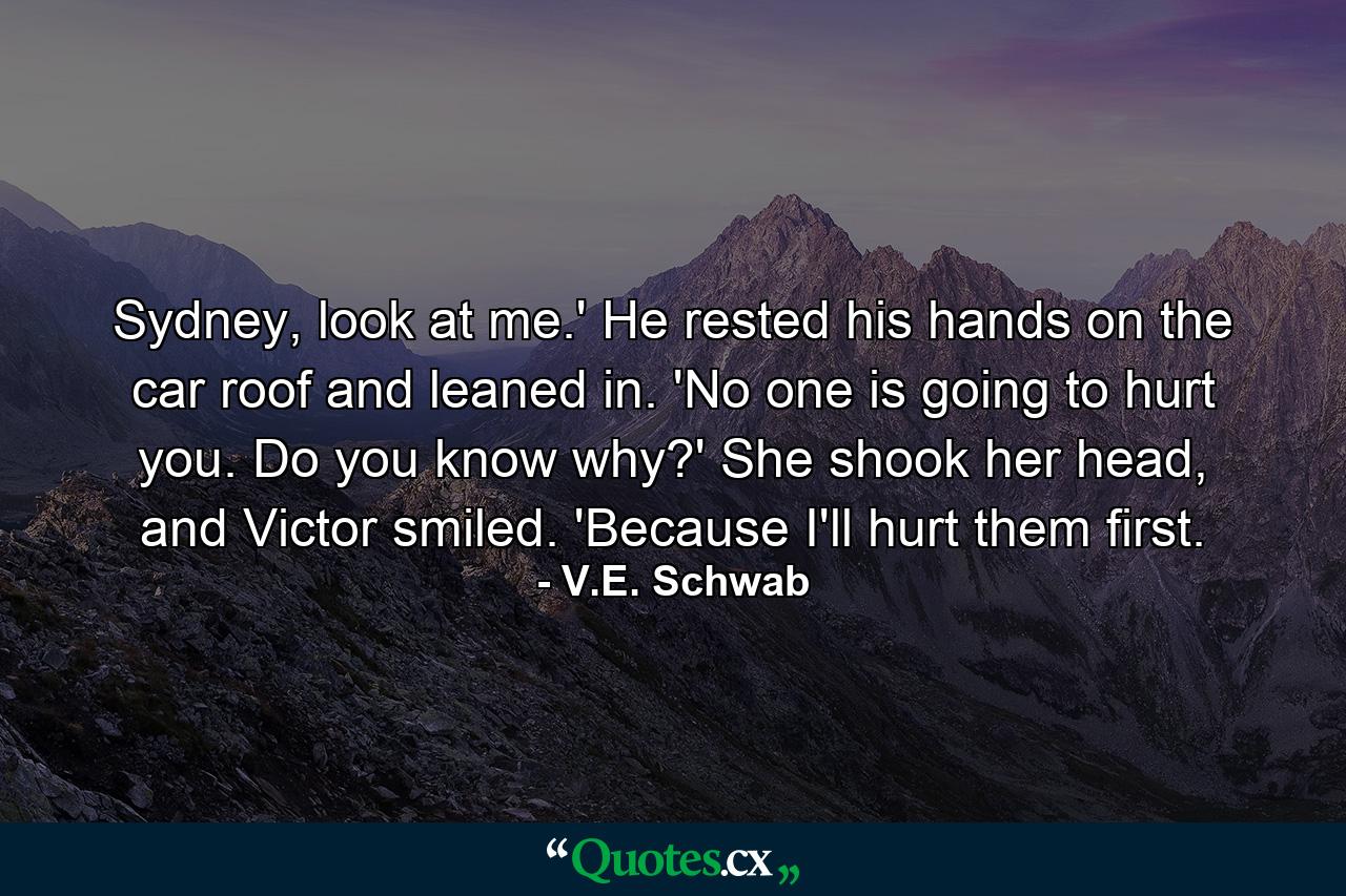 Sydney, look at me.' He rested his hands on the car roof and leaned in. 'No one is going to hurt you. Do you know why?' She shook her head, and Victor smiled. 'Because I'll hurt them first. - Quote by V.E. Schwab