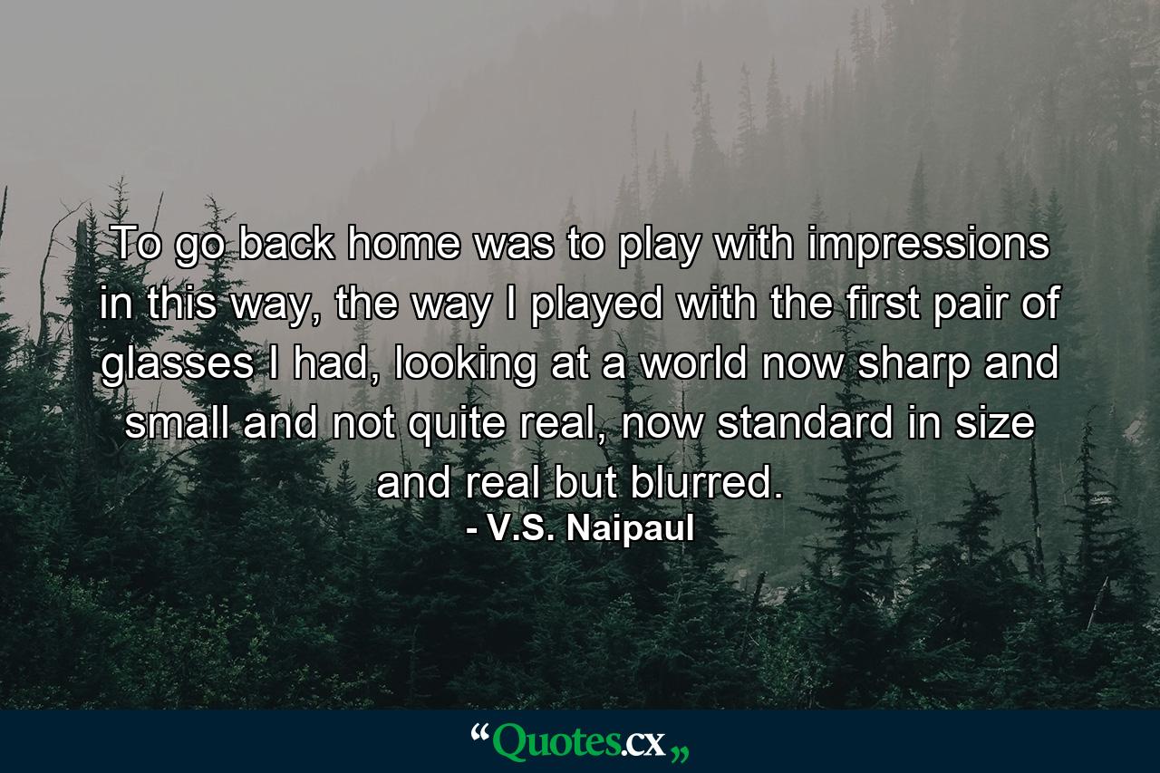 To go back home was to play with impressions in this way, the way I played with the first pair of glasses I had, looking at a world now sharp and small and not quite real, now standard in size and real but blurred. - Quote by V.S. Naipaul