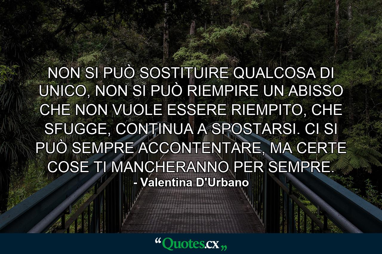 NON SI PUÒ SOSTITUIRE QUALCOSA DI UNICO, NON SI PUÒ RIEMPIRE UN ABISSO CHE NON VUOLE ESSERE RIEMPITO, CHE SFUGGE, CONTINUA A SPOSTARSI. CI SI PUÒ SEMPRE ACCONTENTARE, MA CERTE COSE TI MANCHERANNO PER SEMPRE. - Quote by Valentina D'Urbano