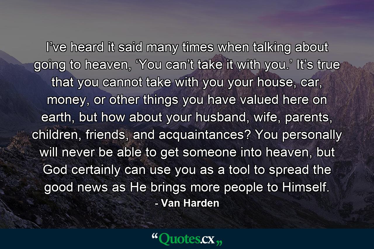 I’ve heard it said many times when talking about going to heaven, ‘You can’t take it with you.’ It’s true that you cannot take with you your house, car, money, or other things you have valued here on earth, but how about your husband, wife, parents, children, friends, and acquaintances? You personally will never be able to get someone into heaven, but God certainly can use you as a tool to spread the good news as He brings more people to Himself. - Quote by Van Harden