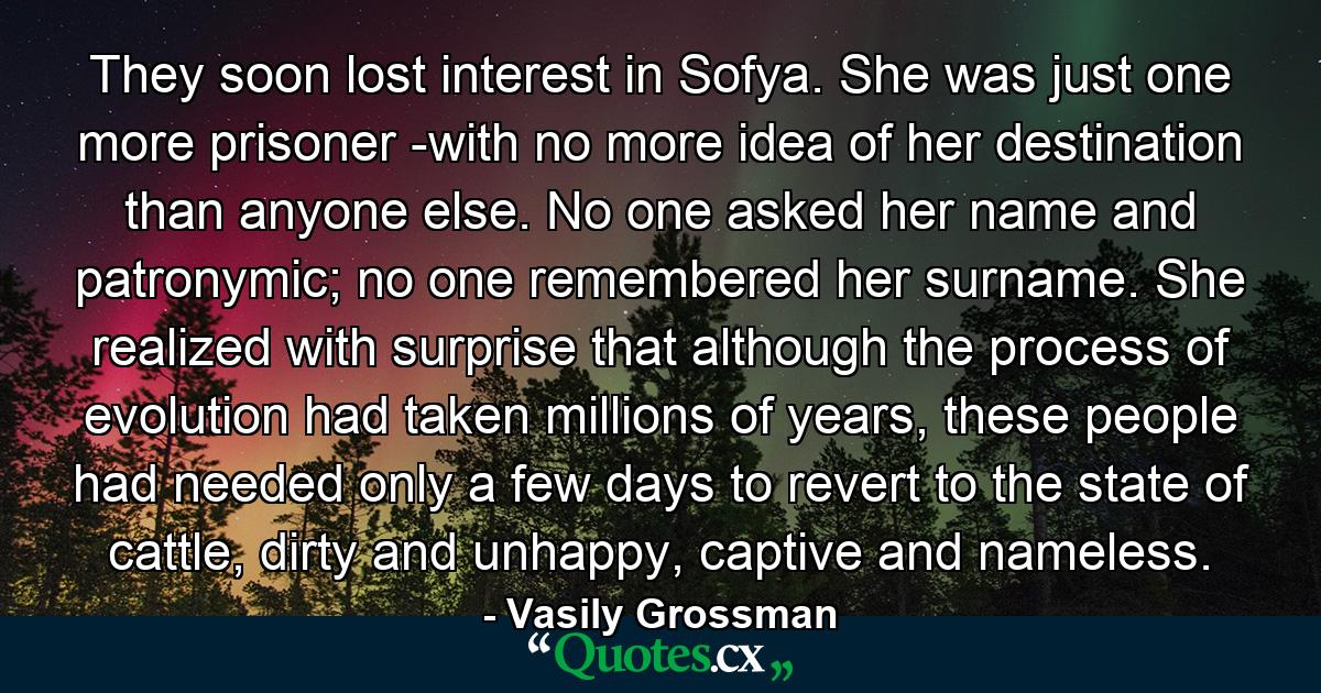 They soon lost interest in Sofya. She was just one more prisoner -with no more idea of her destination than anyone else. No one asked her name and patronymic; no one remembered her surname. She realized with surprise that although the process of evolution had taken millions of years, these people had needed only a few days to revert to the state of cattle, dirty and unhappy, captive and nameless. - Quote by Vasily Grossman