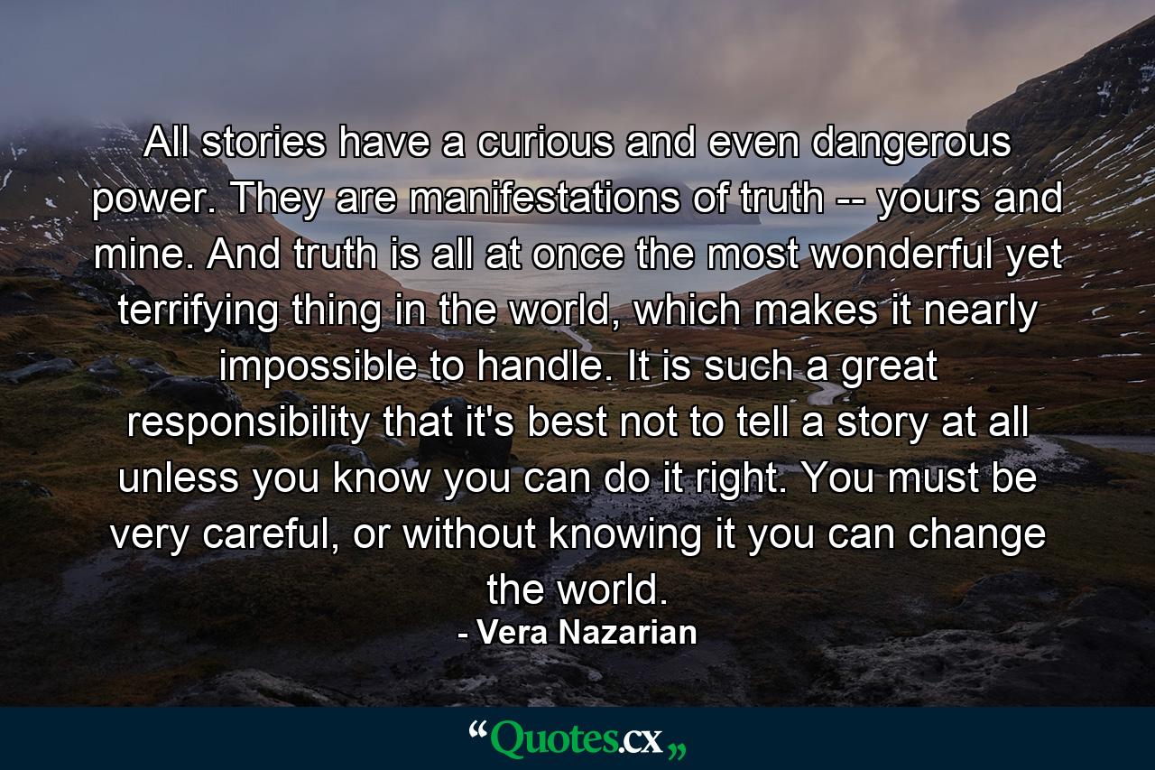 All stories have a curious and even dangerous power. They are manifestations of truth -- yours and mine. And truth is all at once the most wonderful yet terrifying thing in the world, which makes it nearly impossible to handle. It is such a great responsibility that it's best not to tell a story at all unless you know you can do it right. You must be very careful, or without knowing it you can change the world. - Quote by Vera Nazarian