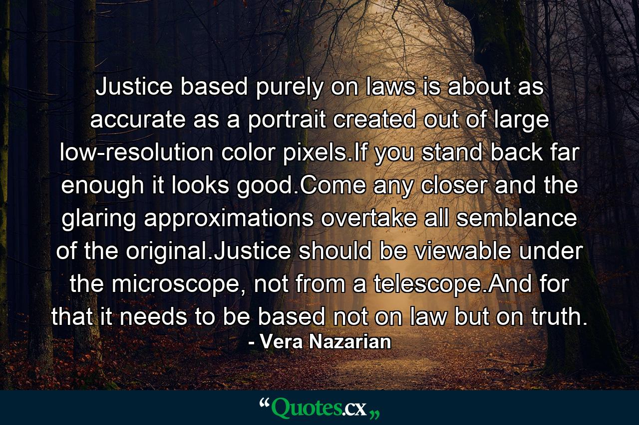 Justice based purely on laws is about as accurate as a portrait created out of large low-resolution color pixels.If you stand back far enough it looks good.Come any closer and the glaring approximations overtake all semblance of the original.Justice should be viewable under the microscope, not from a telescope.And for that it needs to be based not on law but on truth. - Quote by Vera Nazarian