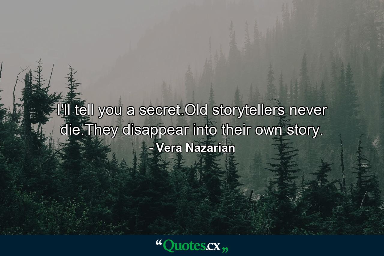 I'll tell you a secret.Old storytellers never die.They disappear into their own story. - Quote by Vera Nazarian