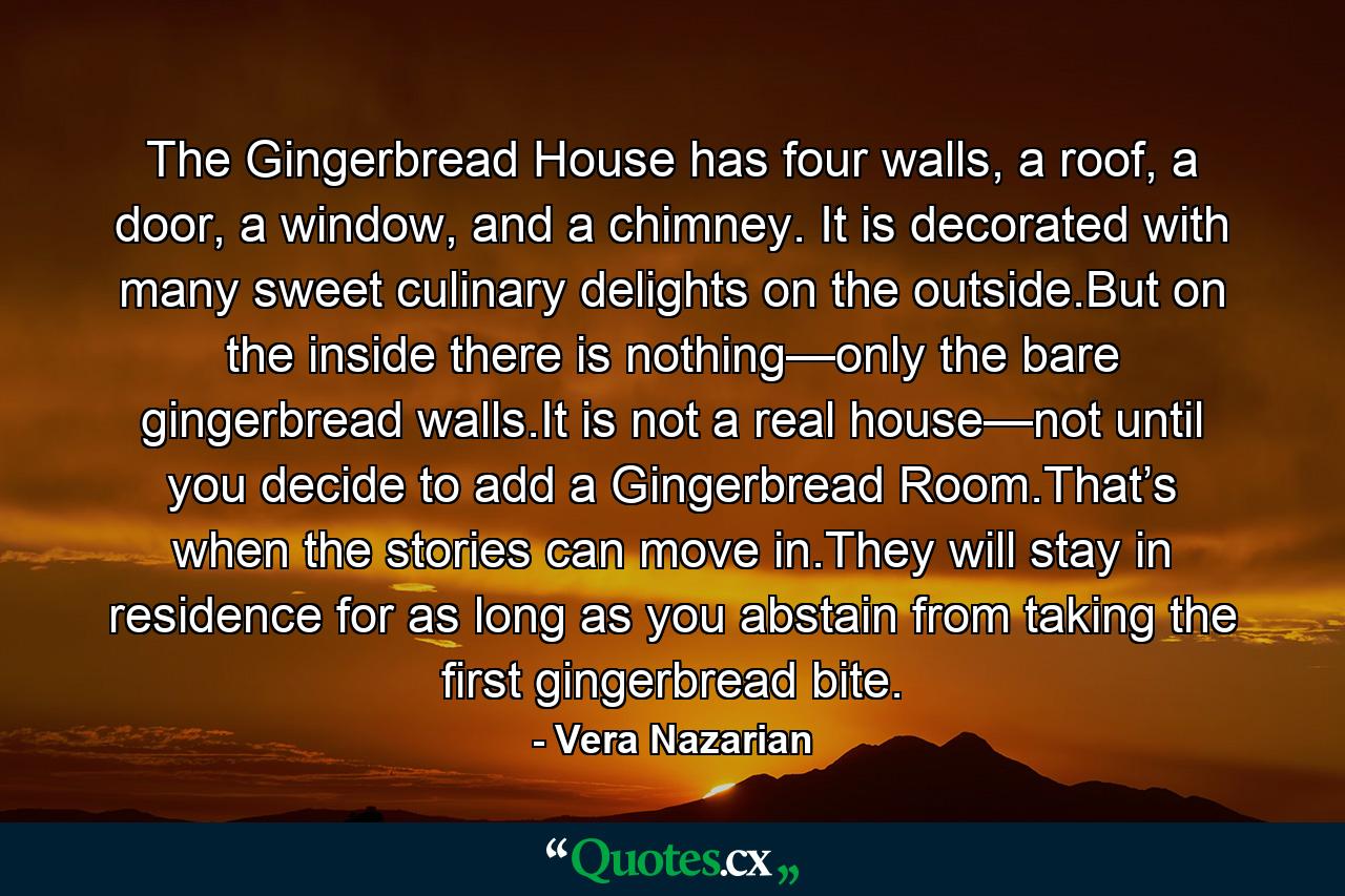 The Gingerbread House has four walls, a roof, a door, a window, and a chimney. It is decorated with many sweet culinary delights on the outside.But on the inside there is nothing—only the bare gingerbread walls.It is not a real house—not until you decide to add a Gingerbread Room.That’s when the stories can move in.They will stay in residence for as long as you abstain from taking the first gingerbread bite. - Quote by Vera Nazarian