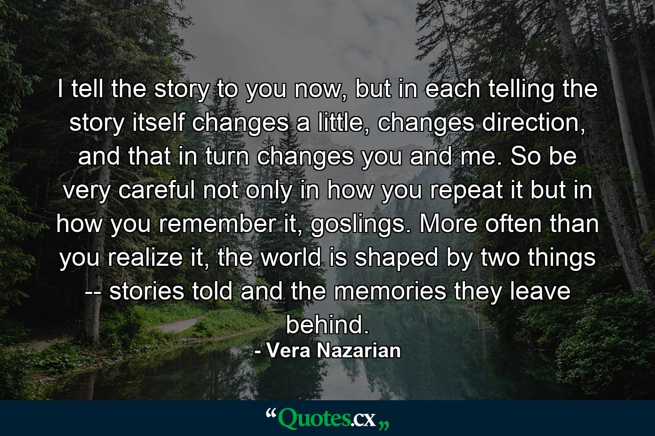 I tell the story to you now, but in each telling the story itself changes a little, changes direction, and that in turn changes you and me. So be very careful not only in how you repeat it but in how you remember it, goslings. More often than you realize it, the world is shaped by two things -- stories told and the memories they leave behind. - Quote by Vera Nazarian