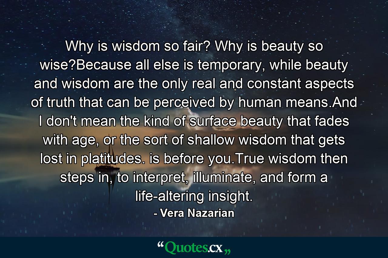 Why is wisdom so fair? Why is beauty so wise?Because all else is temporary, while beauty and wisdom are the only real and constant aspects of truth that can be perceived by human means.And I don't mean the kind of surface beauty that fades with age, or the sort of shallow wisdom that gets lost in platitudes. is before you.True wisdom then steps in, to interpret, illuminate, and form a life-altering insight. - Quote by Vera Nazarian