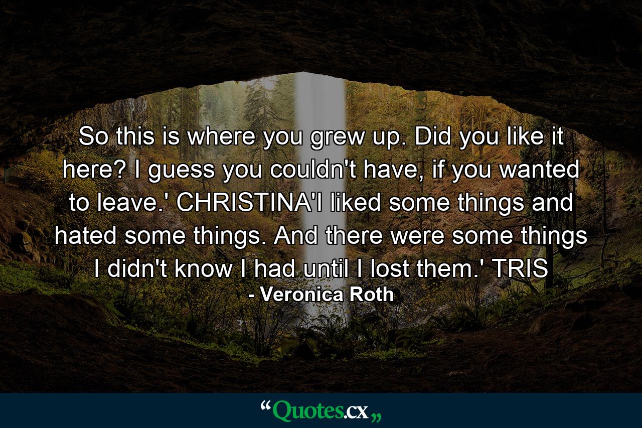 So this is where you grew up. Did you like it here? I guess you couldn't have, if you wanted to leave.' CHRISTINA'I liked some things and hated some things. And there were some things I didn't know I had until I lost them.' TRIS - Quote by Veronica Roth