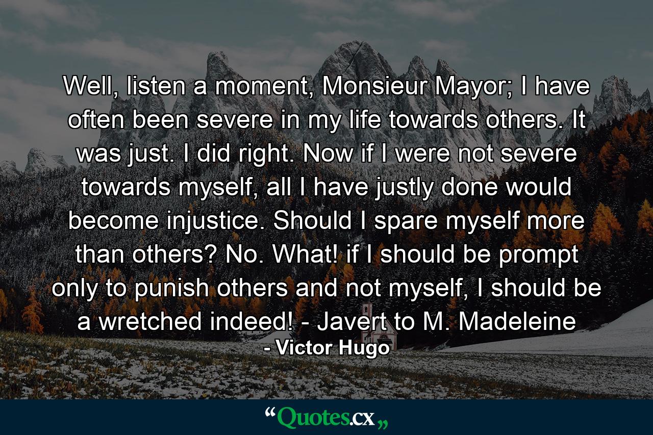 Well, listen a moment, Monsieur Mayor; I have often been severe in my life towards others. It was just. I did right. Now if I were not severe towards myself, all I have justly done would become injustice. Should I spare myself more than others? No. What! if I should be prompt only to punish others and not myself, I should be a wretched indeed! - Javert to M. Madeleine - Quote by Victor Hugo