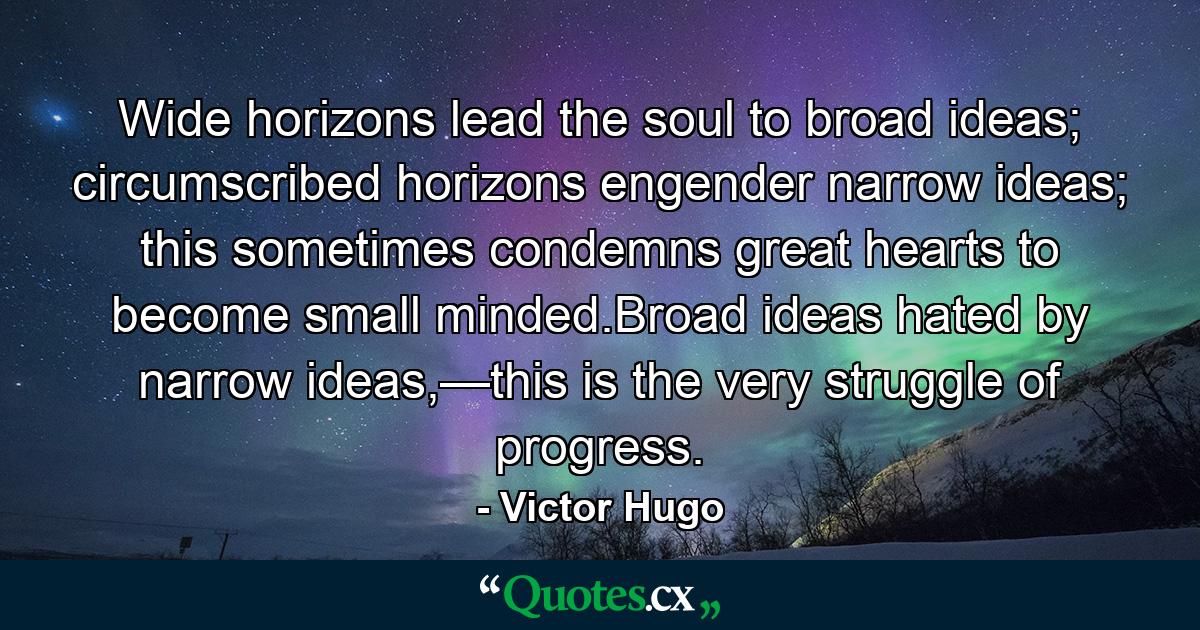 Wide horizons lead the soul to broad ideas; circumscribed horizons engender narrow ideas; this sometimes condemns great hearts to become small minded.Broad ideas hated by narrow ideas,—this is the very struggle of progress. - Quote by Victor Hugo