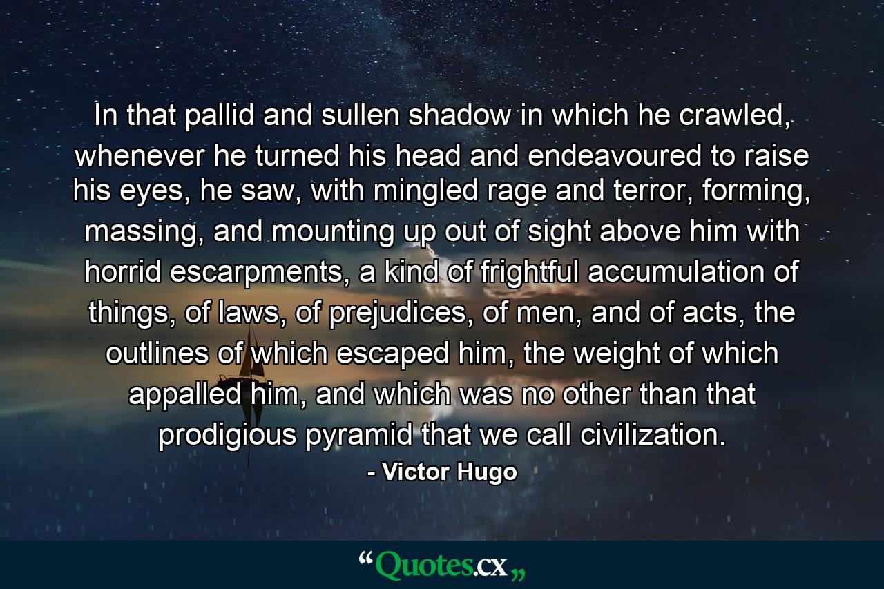 In that pallid and sullen shadow in which he crawled, whenever he turned his head and endeavoured to raise his eyes, he saw, with mingled rage and terror, forming, massing, and mounting up out of sight above him with horrid escarpments, a kind of frightful accumulation of things, of laws, of prejudices, of men, and of acts, the outlines of which escaped him, the weight of which appalled him, and which was no other than that prodigious pyramid that we call civilization. - Quote by Victor Hugo