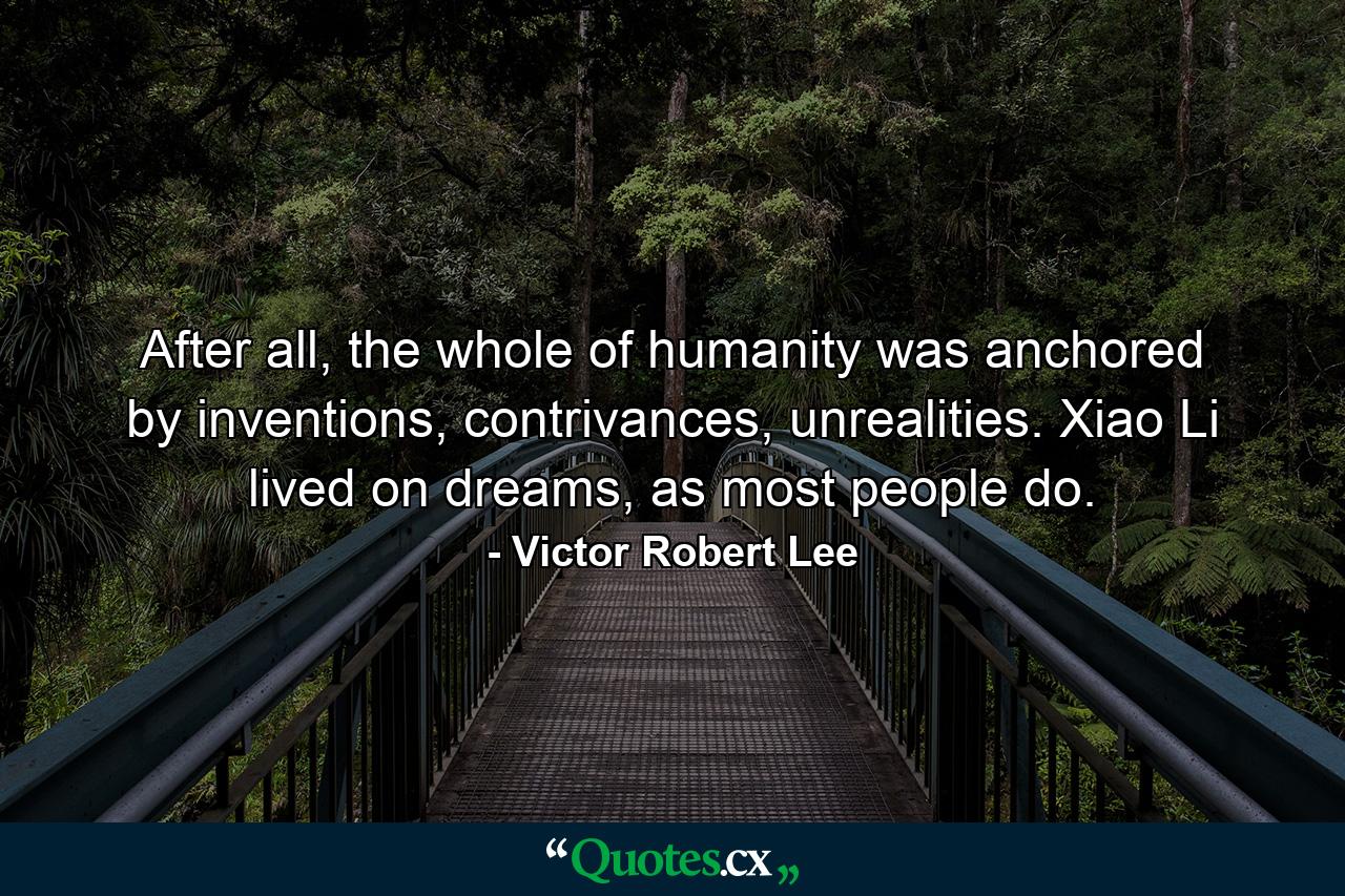 After all, the whole of humanity was anchored by inventions, contrivances, unrealities. Xiao Li lived on dreams, as most people do. - Quote by Victor Robert Lee