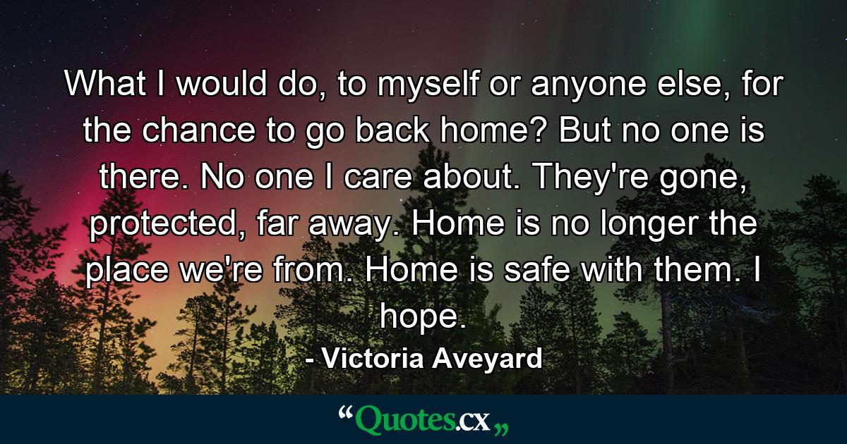 What I would do, to myself or anyone else, for the chance to go back home? But no one is there. No one I care about. They're gone, protected, far away. Home is no longer the place we're from. Home is safe with them. I hope. - Quote by Victoria Aveyard