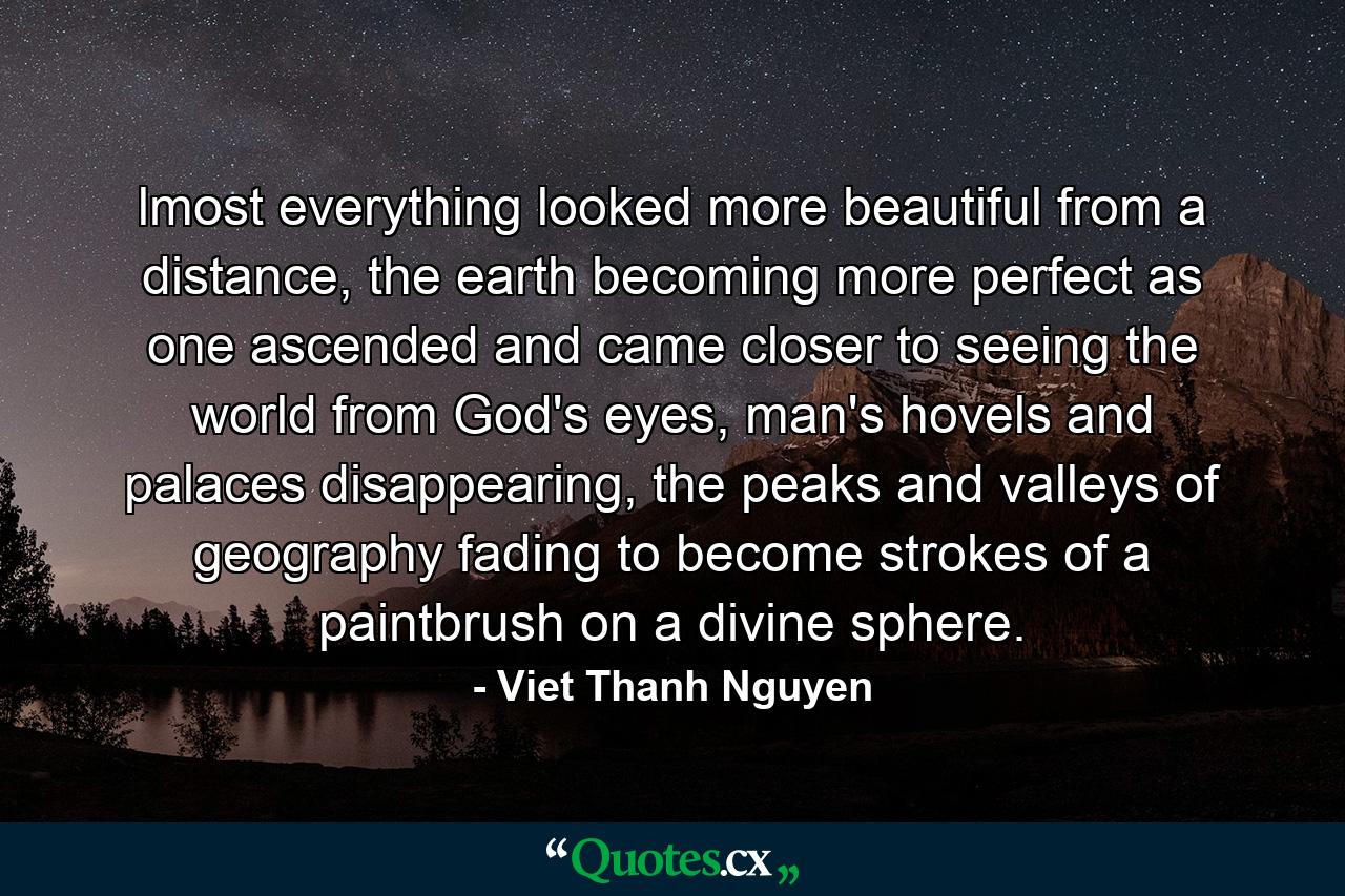 lmost everything looked more beautiful from a distance, the earth becoming more perfect as one ascended and came closer to seeing the world from God's eyes, man's hovels and palaces disappearing, the peaks and valleys of geography fading to become strokes of a paintbrush on a divine sphere. - Quote by Viet Thanh Nguyen