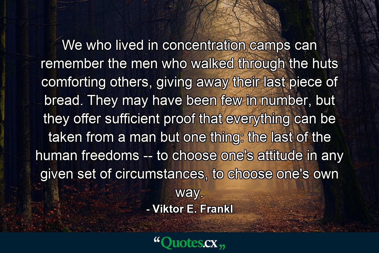 We who lived in concentration camps can remember the men who walked through the huts comforting others, giving away their last piece of bread. They may have been few in number, but they offer sufficient proof that everything can be taken from a man but one thing: the last of the human freedoms -- to choose one's attitude in any given set of circumstances, to choose one's own way. - Quote by Viktor E. Frankl