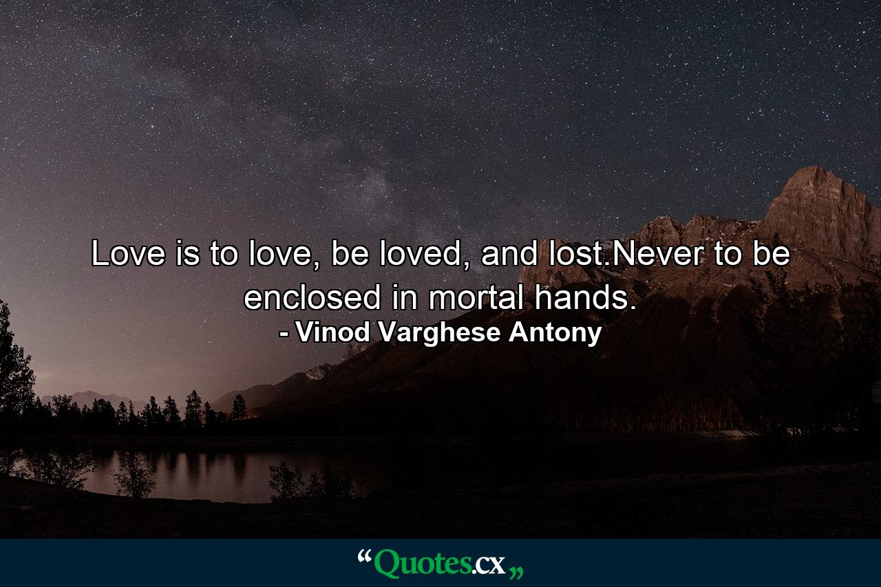 Love is to love, be loved, and lost.Never to be enclosed in mortal hands. - Quote by Vinod Varghese Antony