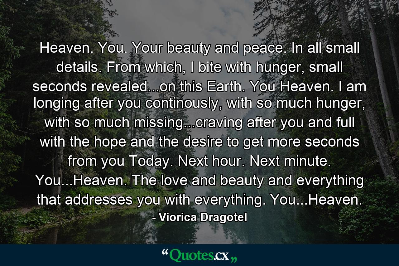 Heaven. You. Your beauty and peace. In all small details. From which, I bite with hunger, small seconds revealed...on this Earth. You Heaven. I am longing after you continously, with so much hunger, with so much missing...craving after you and full with the hope and the desire to get more seconds from you Today. Next hour. Next minute. You...Heaven. The love and beauty and everything that addresses you with everything. You...Heaven. - Quote by Viorica Dragotel