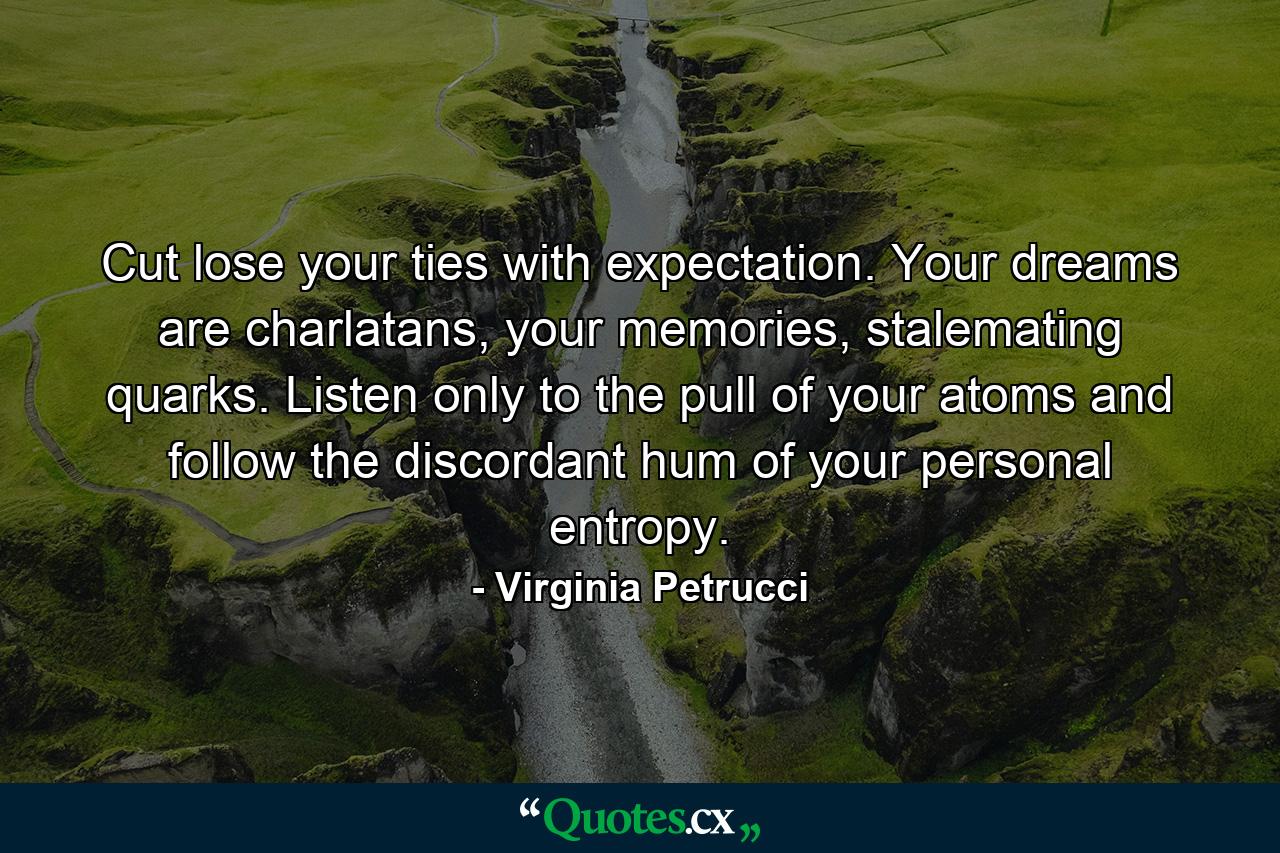 Cut lose your ties with expectation. Your dreams are charlatans, your memories, stalemating quarks. Listen only to the pull of your atoms and follow the discordant hum of your personal entropy. - Quote by Virginia Petrucci