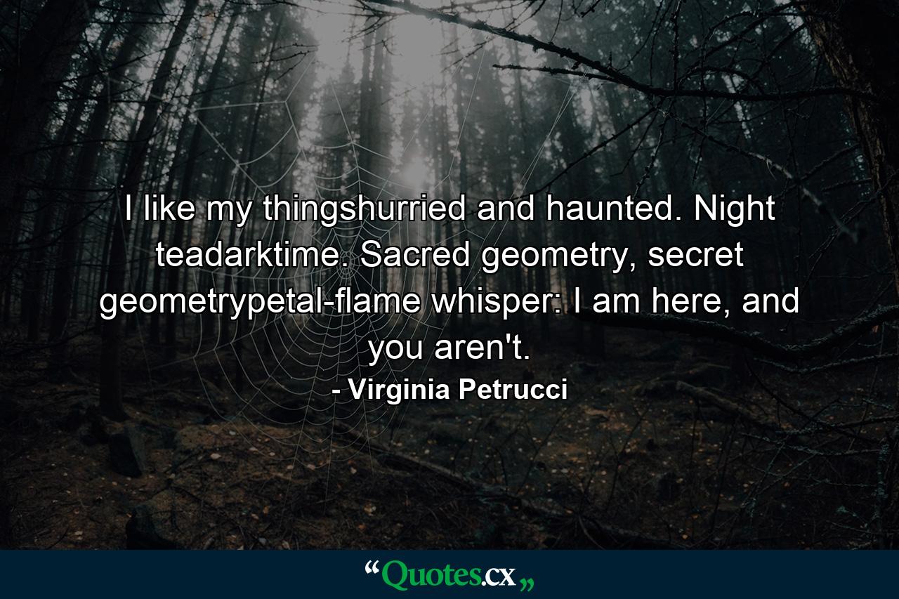 I like my thingshurried and haunted. Night teadarktime. Sacred geometry, secret geometrypetal-flame whisper: I am here, and you aren't. - Quote by Virginia Petrucci