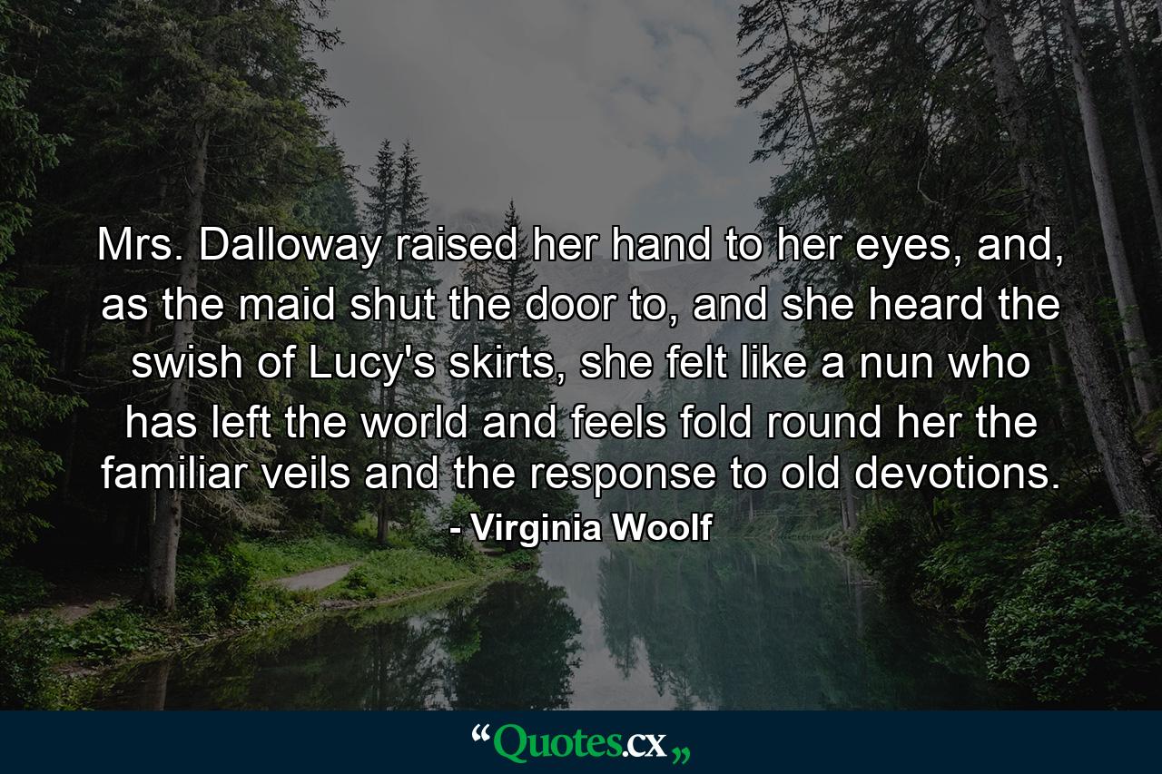 Mrs. Dalloway raised her hand to her eyes, and, as the maid shut the door to, and she heard the swish of Lucy's skirts, she felt like a nun who has left the world and feels fold round her the familiar veils and the response to old devotions. - Quote by Virginia Woolf