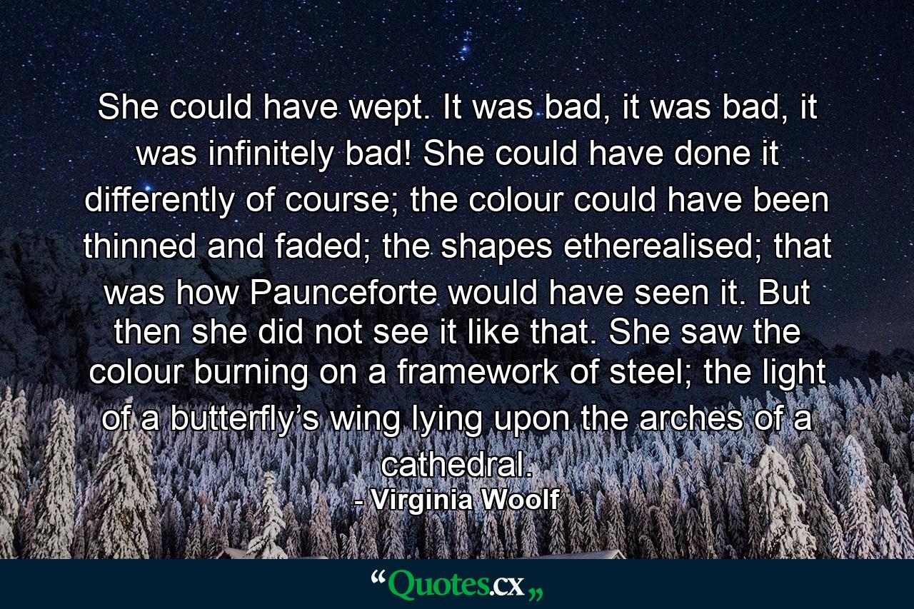 She could have wept. It was bad, it was bad, it was infinitely bad! She could have done it differently of course; the colour could have been thinned and faded; the shapes etherealised; that was how Paunceforte would have seen it. But then she did not see it like that. She saw the colour burning on a framework of steel; the light of a butterfly’s wing lying upon the arches of a cathedral. - Quote by Virginia Woolf