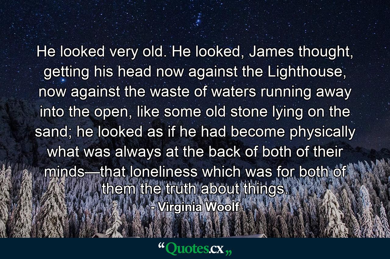 He looked very old. He looked, James thought, getting his head now against the Lighthouse, now against the waste of waters running away into the open, like some old stone lying on the sand; he looked as if he had become physically what was always at the back of both of their minds—that loneliness which was for both of them the truth about things. - Quote by Virginia Woolf