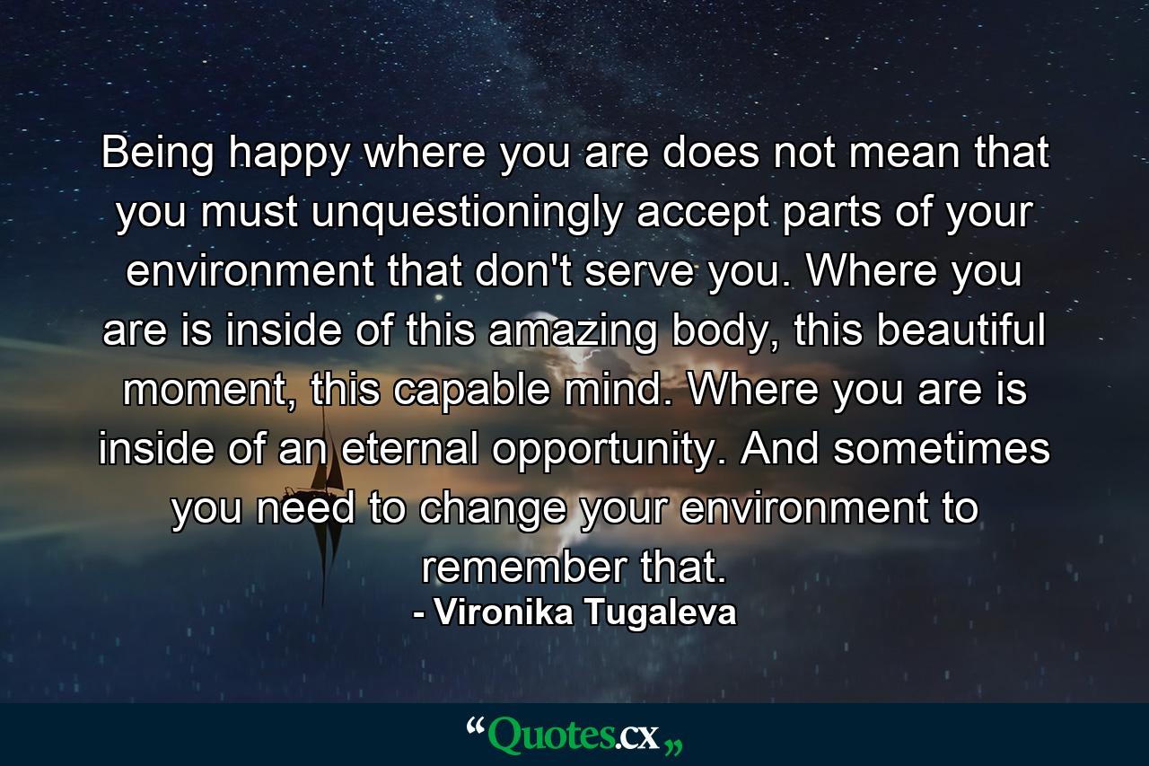 Being happy where you are does not mean that you must unquestioningly accept parts of your environment that don't serve you. Where you are is inside of this amazing body, this beautiful moment, this capable mind. Where you are is inside of an eternal opportunity. And sometimes you need to change your environment to remember that. - Quote by Vironika Tugaleva