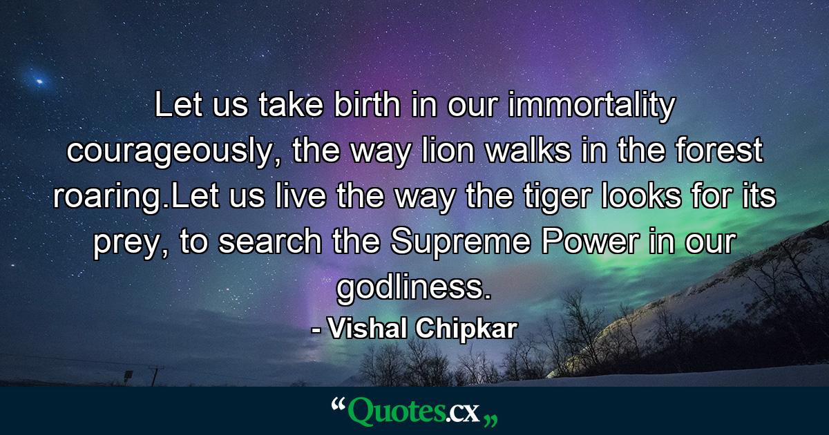 Let us take birth in our immortality courageously, the way lion walks in the forest roaring.Let us live the way the tiger looks for its prey, to search the Supreme Power in our godliness. - Quote by Vishal Chipkar