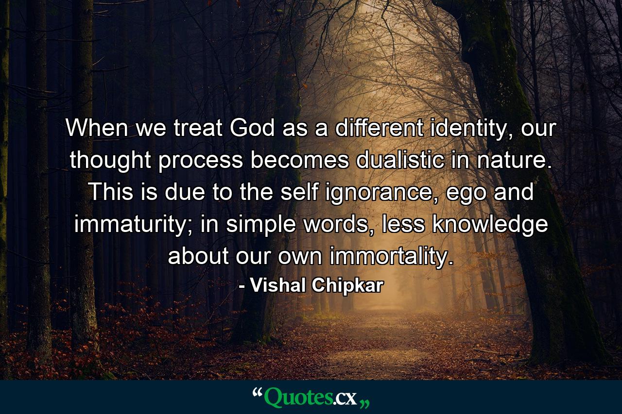 When we treat God as a different identity, our thought process becomes dualistic in nature. This is due to the self ignorance, ego and immaturity; in simple words, less knowledge about our own immortality. - Quote by Vishal Chipkar