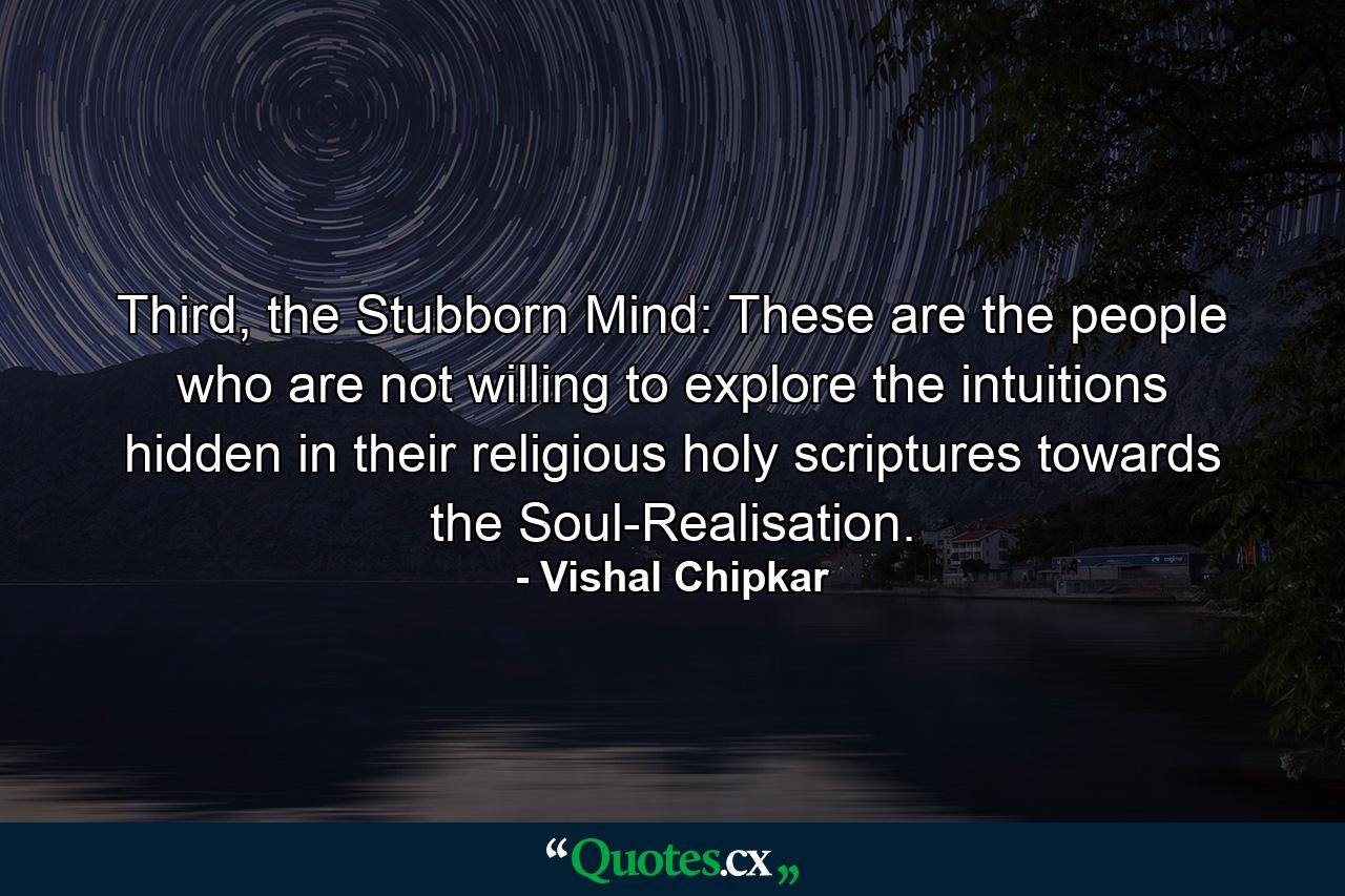 Third, the Stubborn Mind: These are the people who are not willing to explore the intuitions hidden in their religious holy scriptures towards the Soul-Realisation. - Quote by Vishal Chipkar