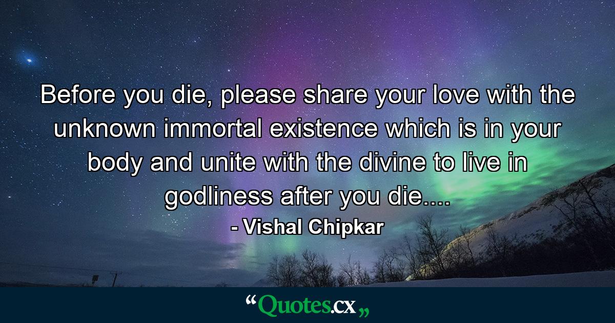 Before you die, please share your love with the unknown immortal existence which is in your body and unite with the divine to live in godliness after you die.... - Quote by Vishal Chipkar