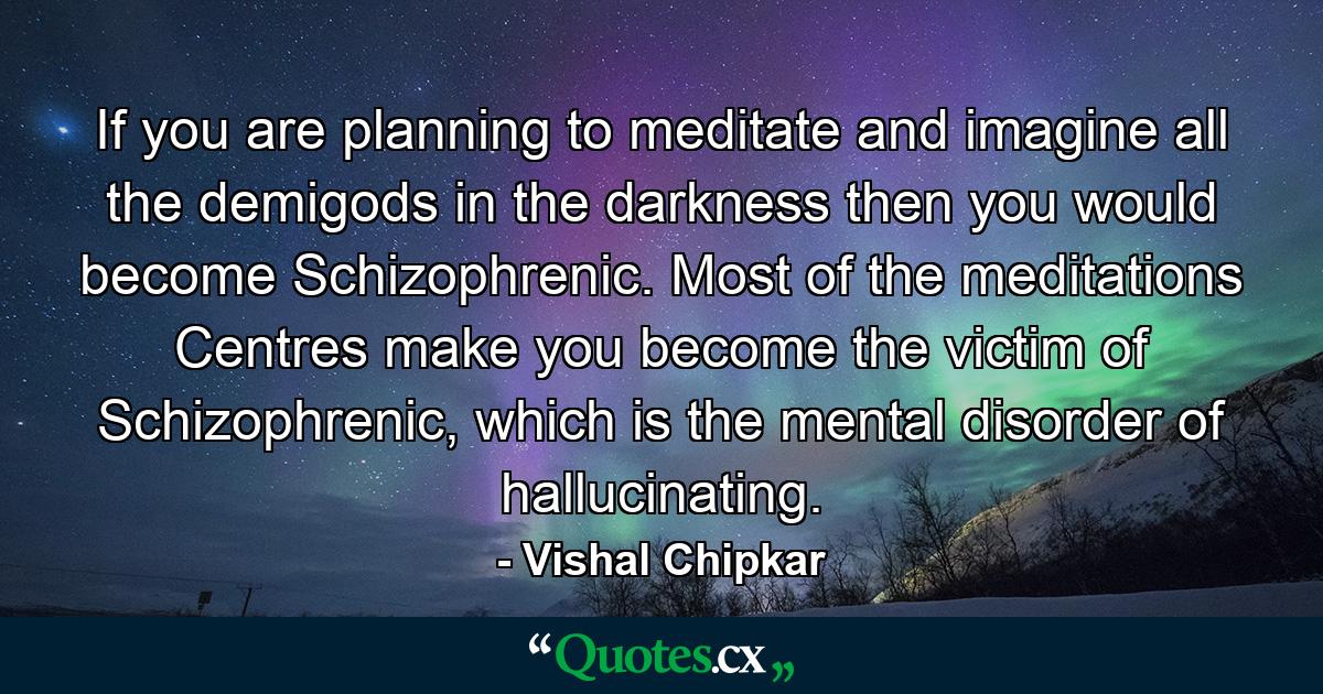 If you are planning to meditate and imagine all the demigods in the darkness then you would become Schizophrenic. Most of the meditations Centres make you become the victim of Schizophrenic, which is the mental disorder of hallucinating. - Quote by Vishal Chipkar