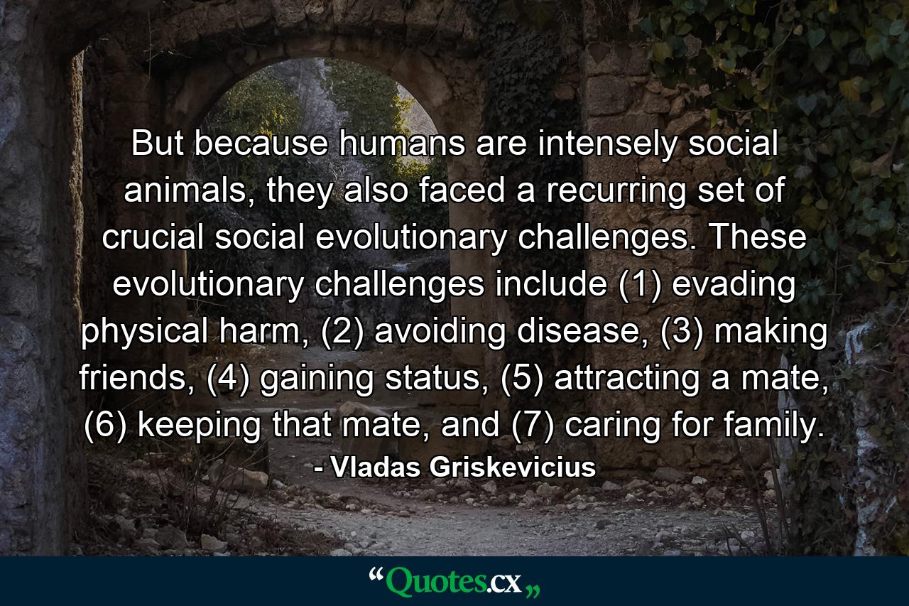 But because humans are intensely social animals, they also faced a recurring set of crucial social evolutionary challenges. These evolutionary challenges include (1) evading physical harm, (2) avoiding disease, (3) making friends, (4) gaining status, (5) attracting a mate, (6) keeping that mate, and (7) caring for family. - Quote by Vladas Griskevicius