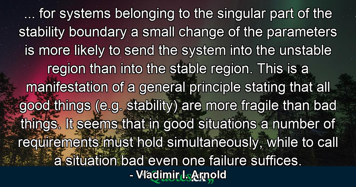 ... for systems belonging to the singular part of the stability boundary a small change of the parameters is more likely to send the system into the unstable region than into the stable region. This is a manifestation of a general principle stating that all good things (e.g. stability) are more fragile than bad things. It seems that in good situations a number of requirements must hold simultaneously, while to call a situation bad even one failure suffices. - Quote by Vladimir I. Arnold