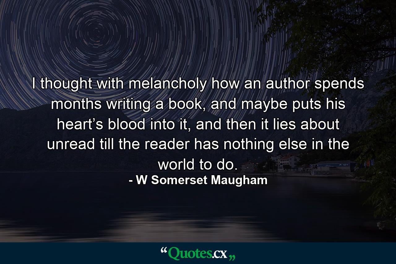 I thought with melancholy how an author spends months writing a book, and maybe puts his heart’s blood into it, and then it lies about unread till the reader has nothing else in the world to do. - Quote by W Somerset Maugham