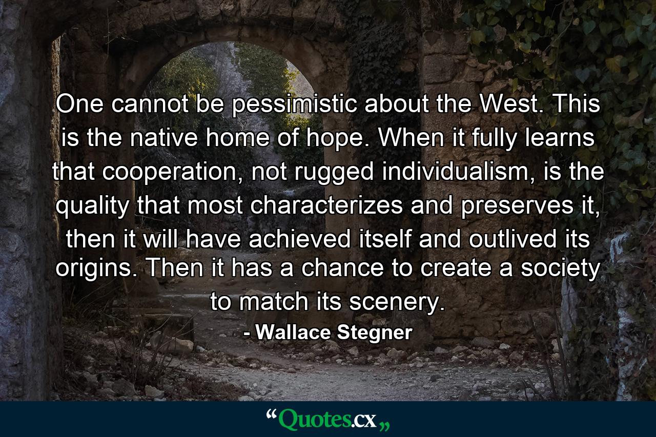 One cannot be pessimistic about the West. This is the native home of hope. When it fully learns that cooperation, not rugged individualism, is the quality that most characterizes and preserves it, then it will have achieved itself and outlived its origins. Then it has a chance to create a society to match its scenery. - Quote by Wallace Stegner