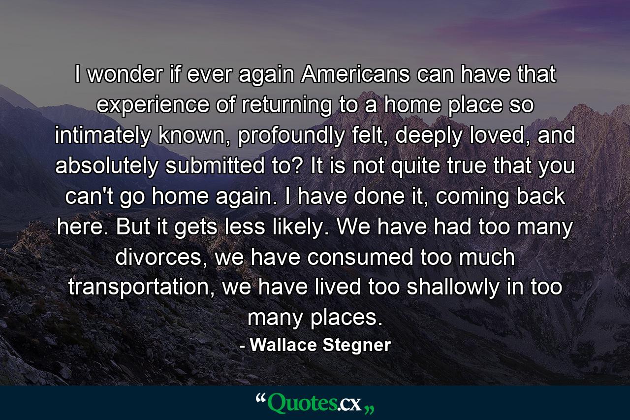 I wonder if ever again Americans can have that experience of returning to a home place so intimately known, profoundly felt, deeply loved, and absolutely submitted to? It is not quite true that you can't go home again. I have done it, coming back here. But it gets less likely. We have had too many divorces, we have consumed too much transportation, we have lived too shallowly in too many places. - Quote by Wallace Stegner