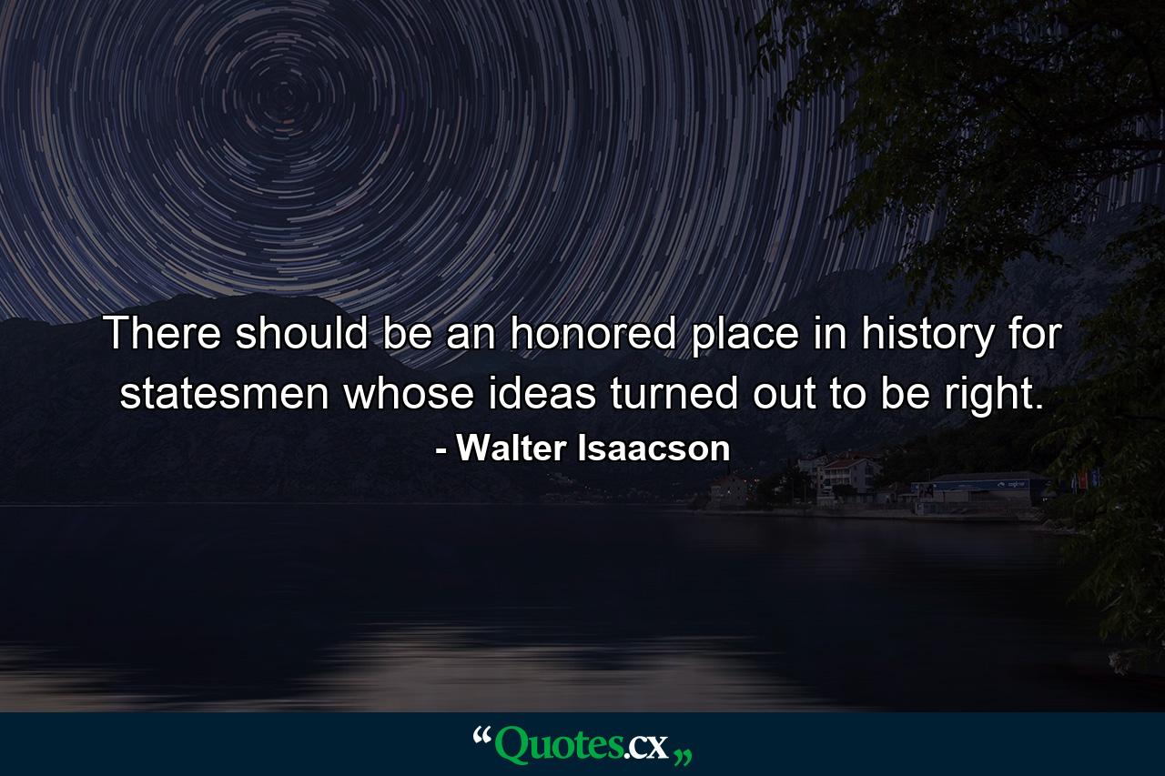 There should be an honored place in history for statesmen whose ideas turned out to be right. - Quote by Walter Isaacson