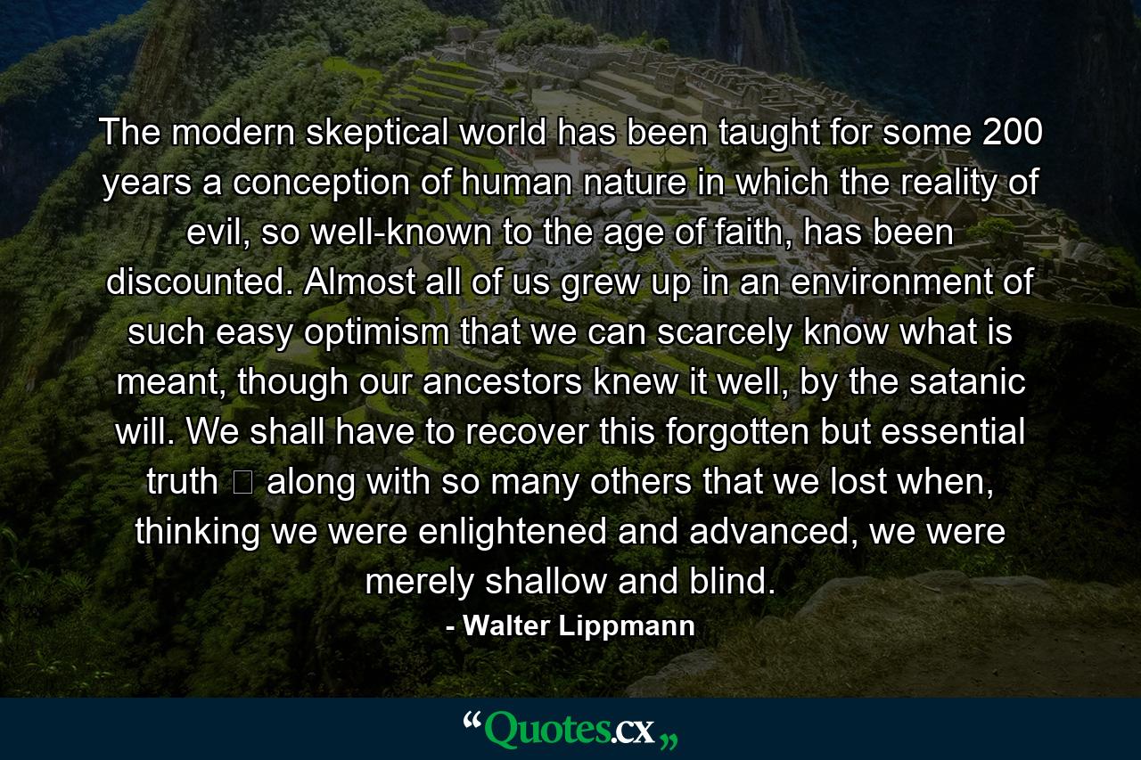 The modern skeptical world has been taught for some 200 years a conception of human nature in which the reality of evil, so well-known to the age of faith, has been discounted. Almost all of us grew up in an environment of such easy optimism that we can scarcely know what is meant, though our ancestors knew it well, by the satanic will. We shall have to recover this forgotten but essential truth ‑ along with so many others that we lost when, thinking we were enlightened and advanced, we were merely shallow and blind. - Quote by Walter Lippmann