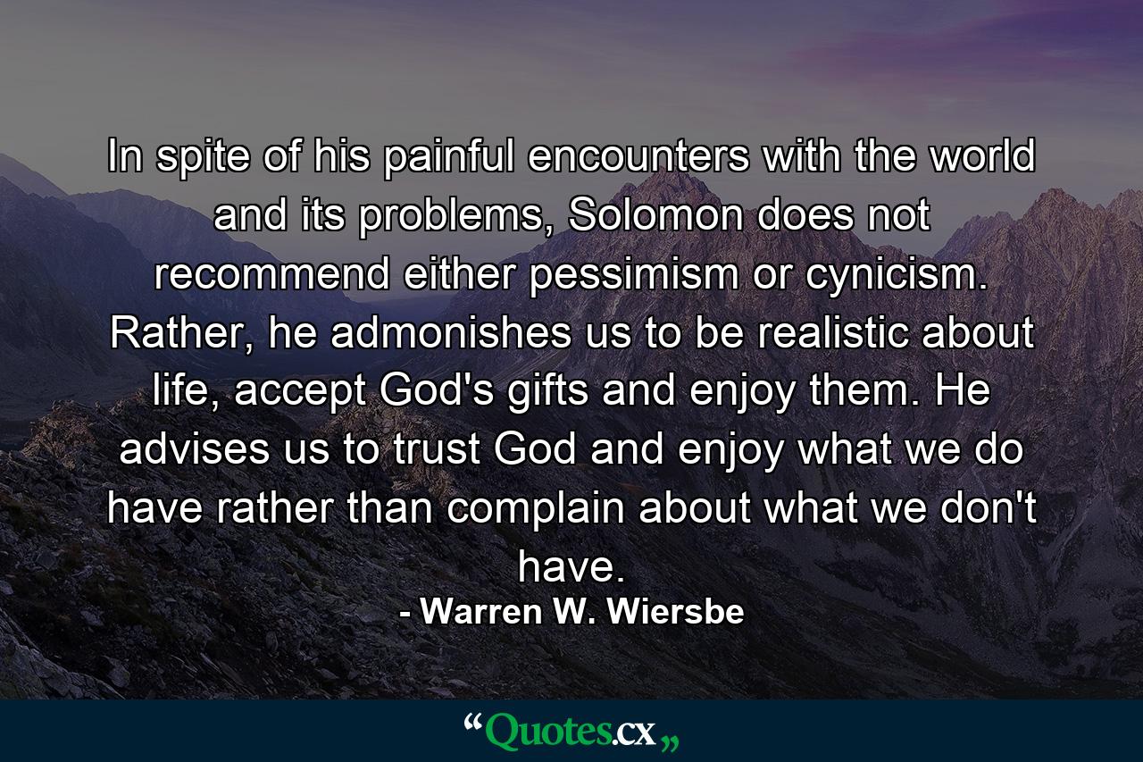 In spite of his painful encounters with the world and its problems, Solomon does not recommend either pessimism or cynicism. Rather, he admonishes us to be realistic about life, accept God's gifts and enjoy them. He advises us to trust God and enjoy what we do have rather than complain about what we don't have. - Quote by Warren W. Wiersbe