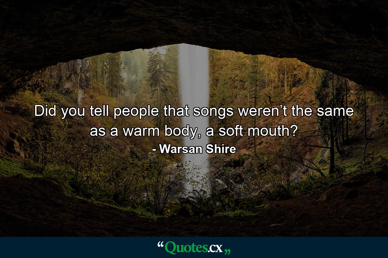 Did you tell people that songs weren’t the same as a warm body, a soft mouth? - Quote by Warsan Shire