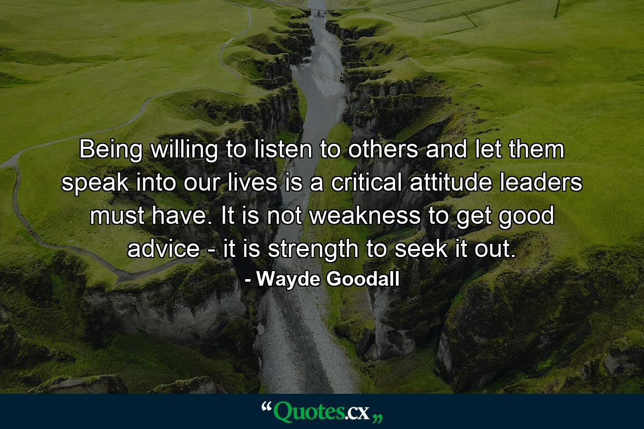 Being willing to listen to others and let them speak into our lives is a critical attitude leaders must have. It is not weakness to get good advice - it is strength to seek it out. - Quote by Wayde Goodall