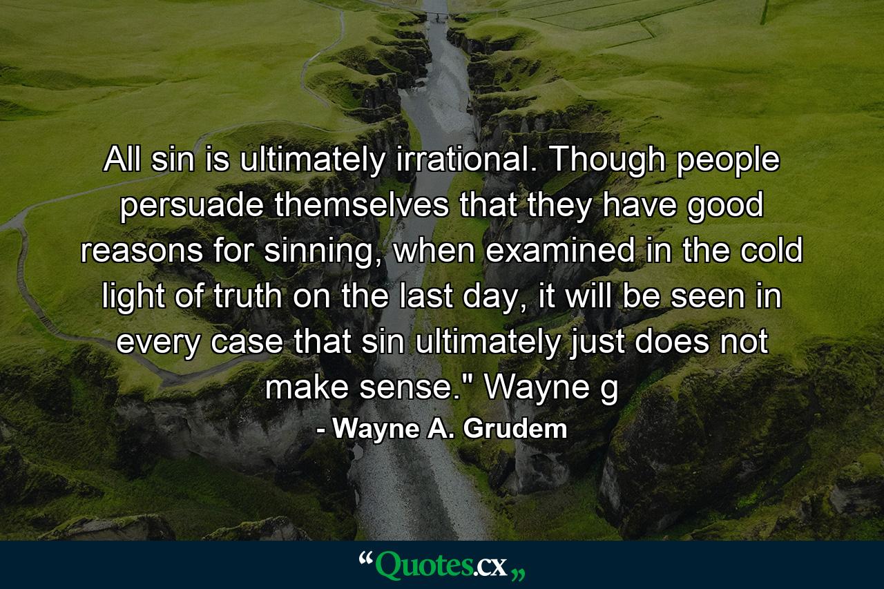 All sin is ultimately irrational. Though people persuade themselves that they have good reasons for sinning, when examined in the cold light of truth on the last day, it will be seen in every case that sin ultimately just does not make sense.