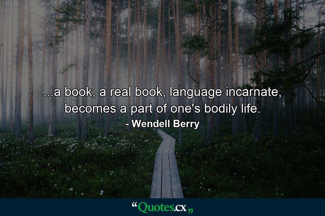 ...a book, a real book, language incarnate, becomes a part of one's bodily life. - Quote by Wendell Berry