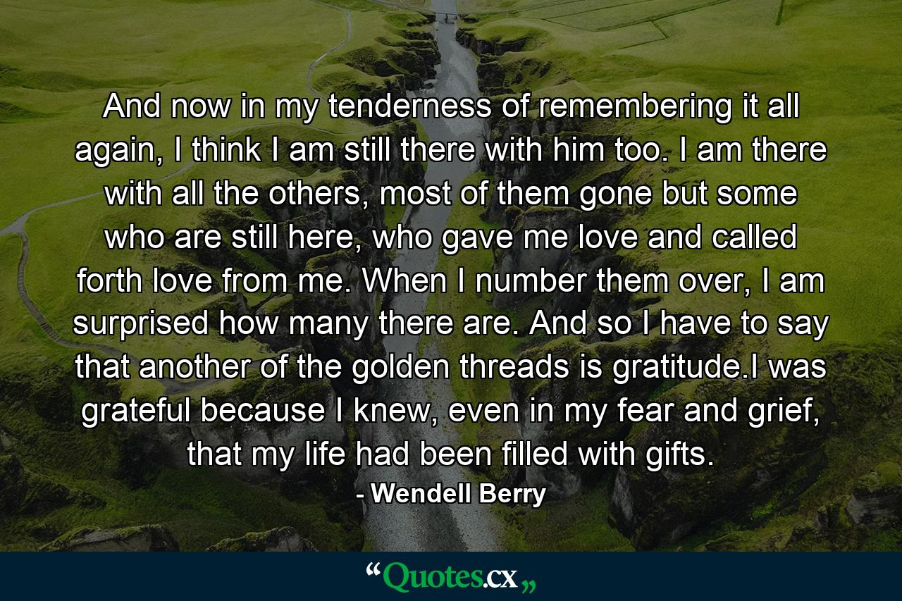 And now in my tenderness of remembering it all again, I think I am still there with him too. I am there with all the others, most of them gone but some who are still here, who gave me love and called forth love from me. When I number them over, I am surprised how many there are. And so I have to say that another of the golden threads is gratitude.I was grateful because I knew, even in my fear and grief, that my life had been filled with gifts. - Quote by Wendell Berry