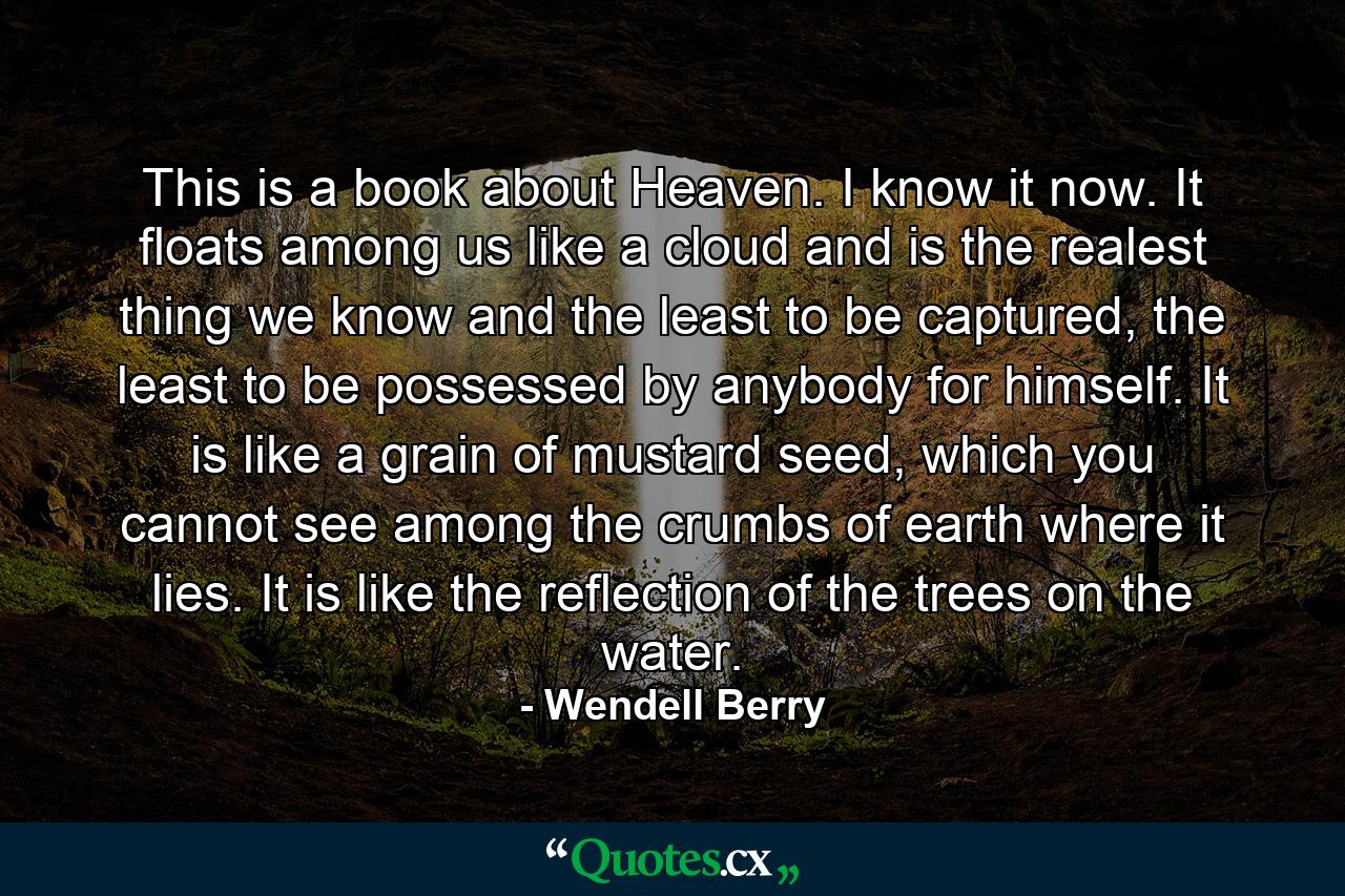 This is a book about Heaven. I know it now. It floats among us like a cloud and is the realest thing we know and the least to be captured, the least to be possessed by anybody for himself. It is like a grain of mustard seed, which you cannot see among the crumbs of earth where it lies. It is like the reflection of the trees on the water. - Quote by Wendell Berry